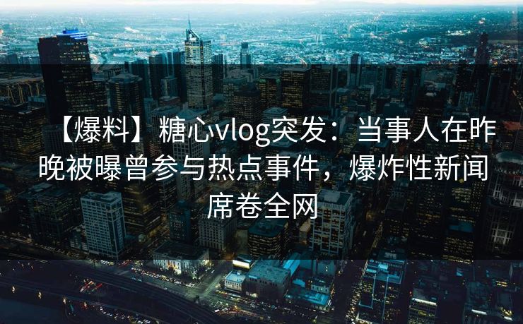 【爆料】糖心vlog突发：当事人在昨晚被曝曾参与热点事件，爆炸性新闻席卷全网