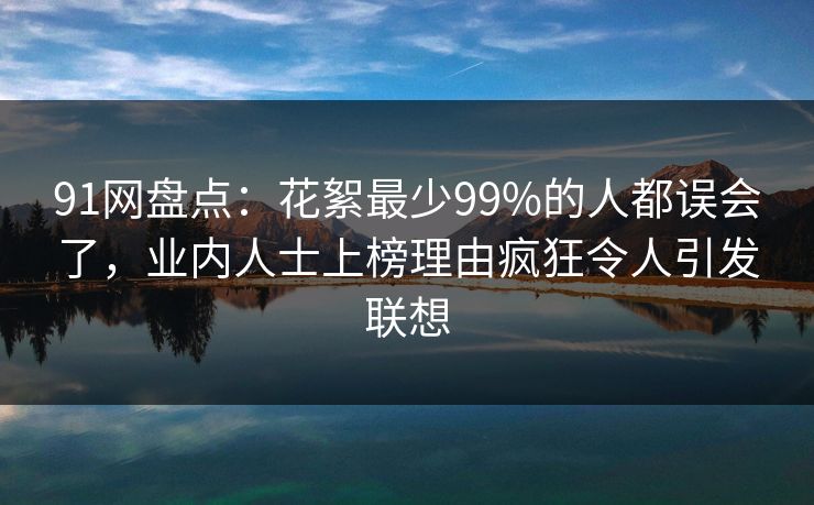 91网盘点：花絮最少99%的人都误会了，业内人士上榜理由疯狂令人引发联想