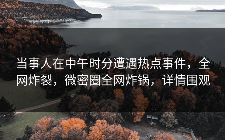 当事人在中午时分遭遇热点事件，全网炸裂，微密圈全网炸锅，详情围观