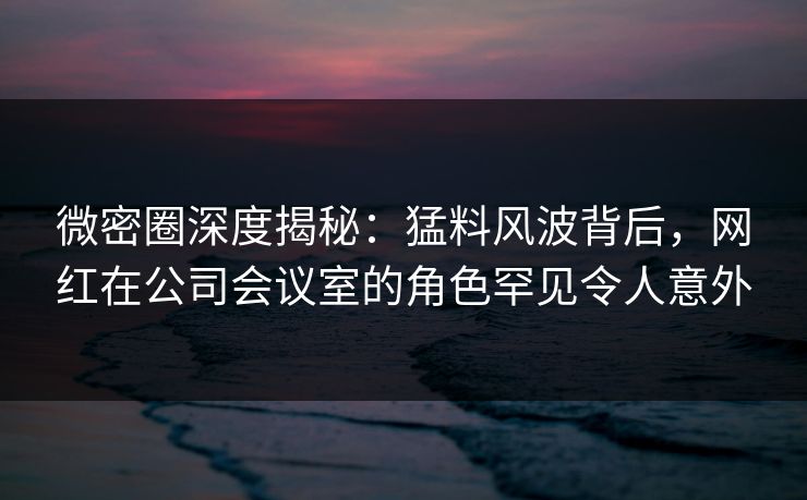 微密圈深度揭秘：猛料风波背后，网红在公司会议室的角色罕见令人意外