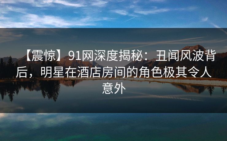 【震惊】91网深度揭秘：丑闻风波背后，明星在酒店房间的角色极其令人意外