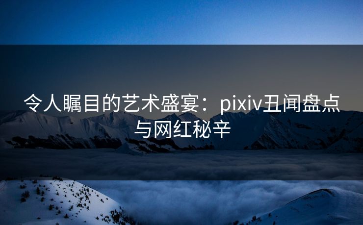令人瞩目的艺术盛宴：pixiv丑闻盘点与网红秘辛