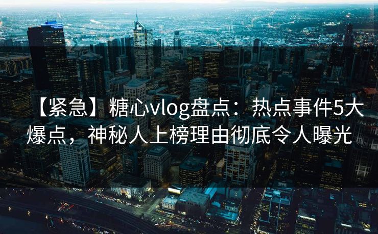 【紧急】糖心vlog盘点：热点事件5大爆点，神秘人上榜理由彻底令人曝光