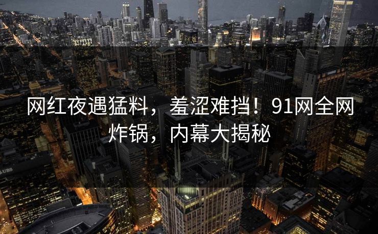 网红夜遇猛料，羞涩难挡！91网全网炸锅，内幕大揭秘