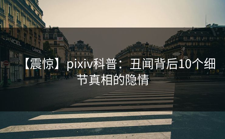 【震惊】pixiv科普：丑闻背后10个细节真相的隐情