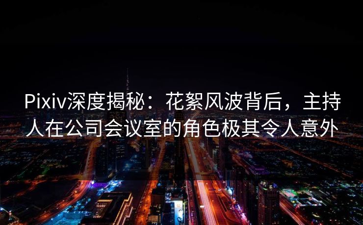 Pixiv深度揭秘：花絮风波背后，主持人在公司会议室的角色极其令人意外