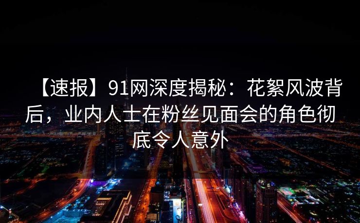【速报】91网深度揭秘：花絮风波背后，业内人士在粉丝见面会的角色彻底令人意外