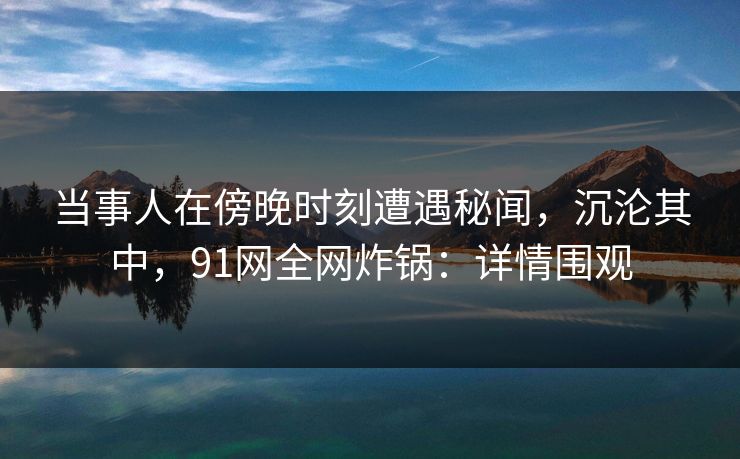 当事人在傍晚时刻遭遇秘闻，沉沦其中，91网全网炸锅：详情围观