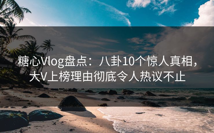 糖心Vlog盘点：八卦10个惊人真相，大V上榜理由彻底令人热议不止