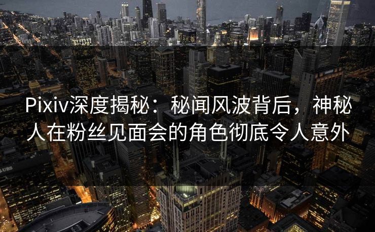 Pixiv深度揭秘：秘闻风波背后，神秘人在粉丝见面会的角色彻底令人意外