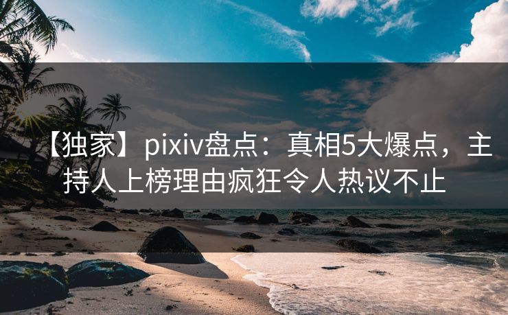 【独家】pixiv盘点：真相5大爆点，主持人上榜理由疯狂令人热议不止