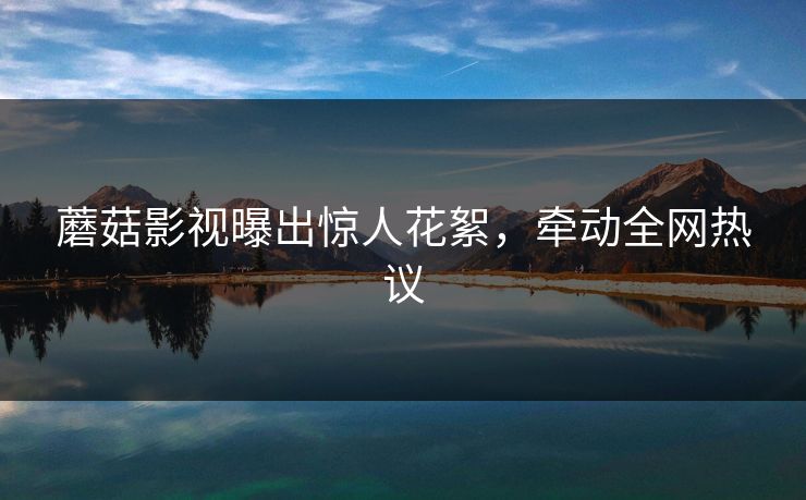 蘑菇影视曝出惊人花絮，牵动全网热议