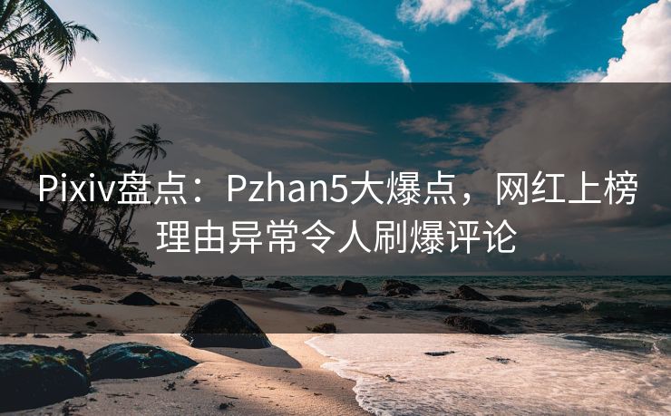 Pixiv盘点：Pzhan5大爆点，网红上榜理由异常令人刷爆评论