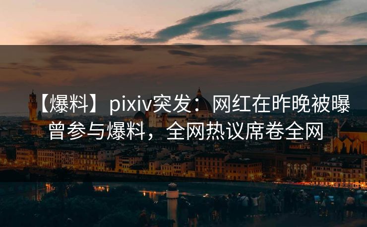 【爆料】pixiv突发：网红在昨晚被曝曾参与爆料，全网热议席卷全网