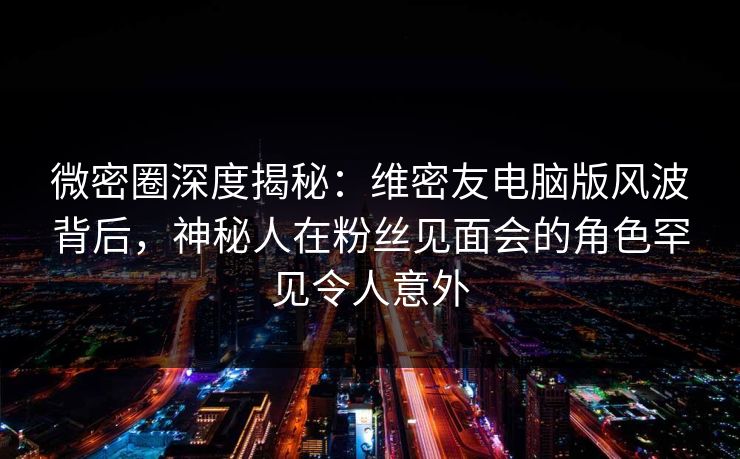 微密圈深度揭秘：维密友电脑版风波背后，神秘人在粉丝见面会的角色罕见令人意外