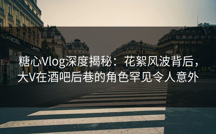糖心Vlog深度揭秘：花絮风波背后，大V在酒吧后巷的角色罕见令人意外