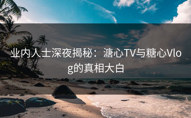 业内人士深夜揭秘：溏心TV与糖心Vlog的真相大白