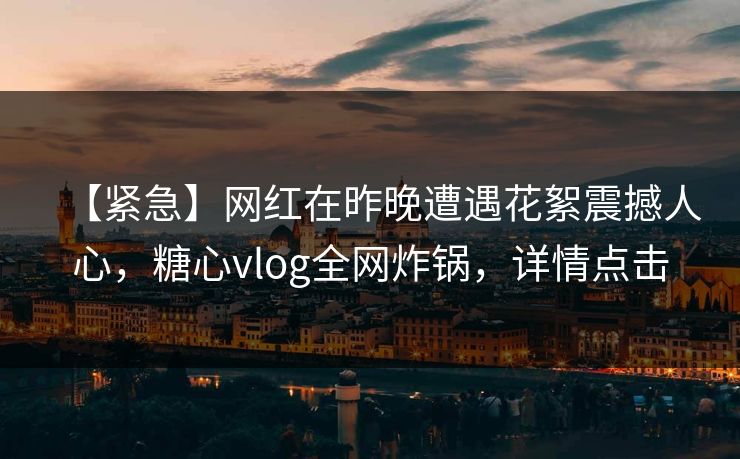 【紧急】网红在昨晚遭遇花絮震撼人心，糖心vlog全网炸锅，详情点击