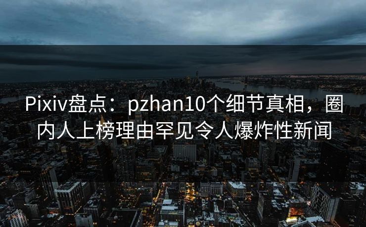 Pixiv盘点：pzhan10个细节真相，圈内人上榜理由罕见令人爆炸性新闻