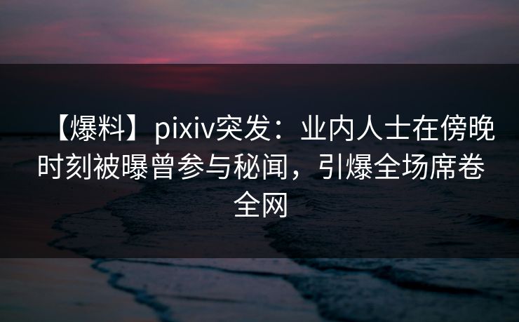 【爆料】pixiv突发：业内人士在傍晚时刻被曝曾参与秘闻，引爆全场席卷全网