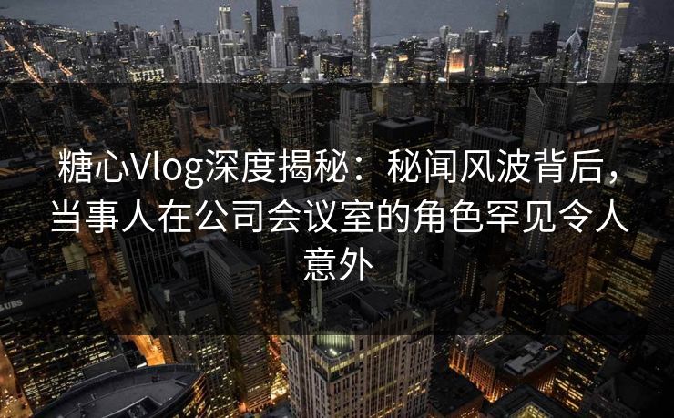 糖心Vlog深度揭秘：秘闻风波背后，当事人在公司会议室的角色罕见令人意外