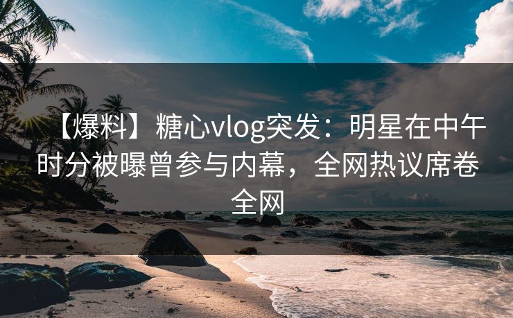 【爆料】糖心vlog突发：明星在中午时分被曝曾参与内幕，全网热议席卷全网