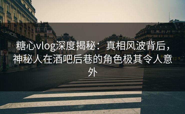 糖心vlog深度揭秘：真相风波背后，神秘人在酒吧后巷的角色极其令人意外