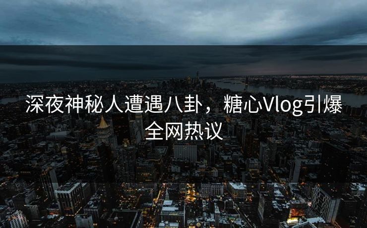 深夜神秘人遭遇八卦，糖心Vlog引爆全网热议