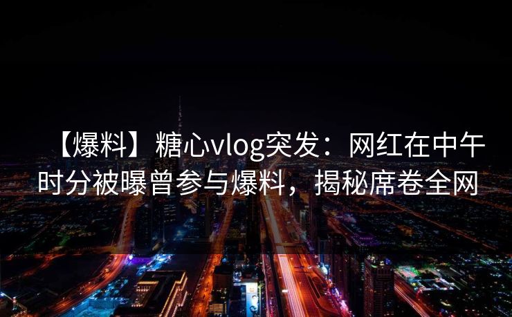 【爆料】糖心vlog突发：网红在中午时分被曝曾参与爆料，揭秘席卷全网