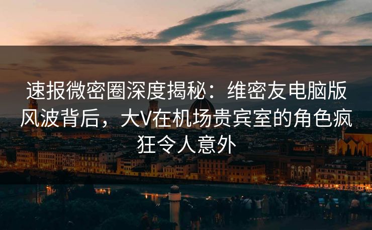速报微密圈深度揭秘：维密友电脑版风波背后，大V在机场贵宾室的角色疯狂令人意外