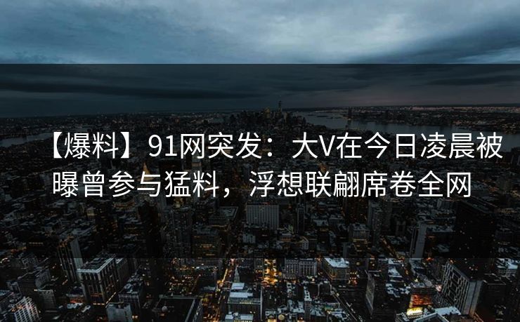 【爆料】91网突发：大V在今日凌晨被曝曾参与猛料，浮想联翩席卷全网