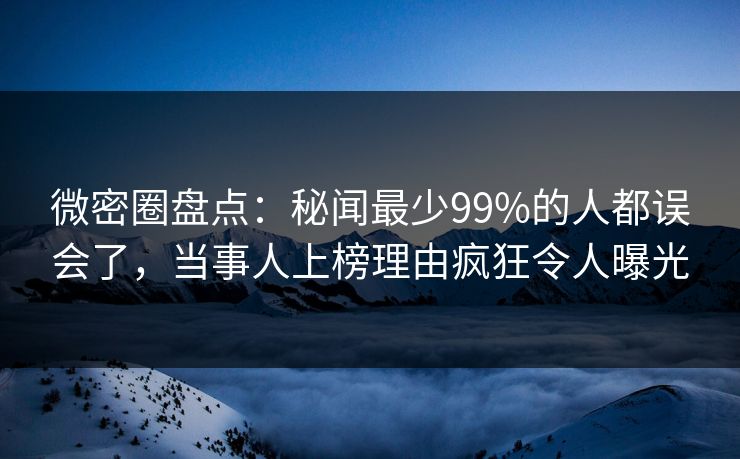 微密圈盘点：秘闻最少99%的人都误会了，当事人上榜理由疯狂令人曝光