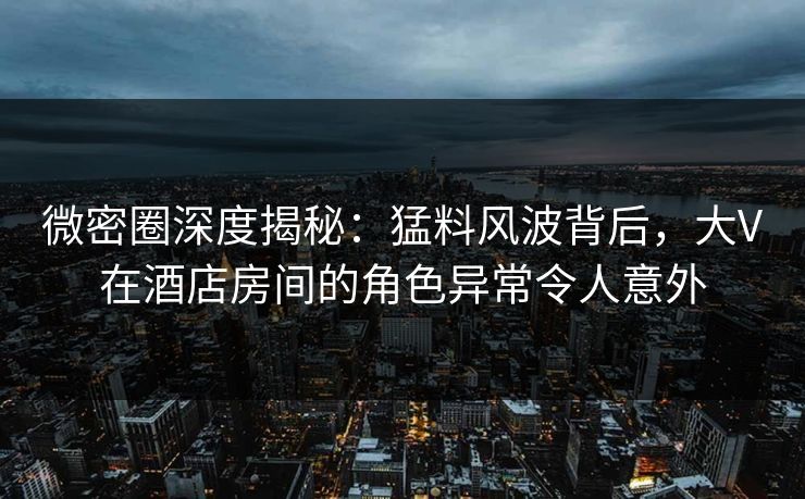 微密圈深度揭秘：猛料风波背后，大V在酒店房间的角色异常令人意外