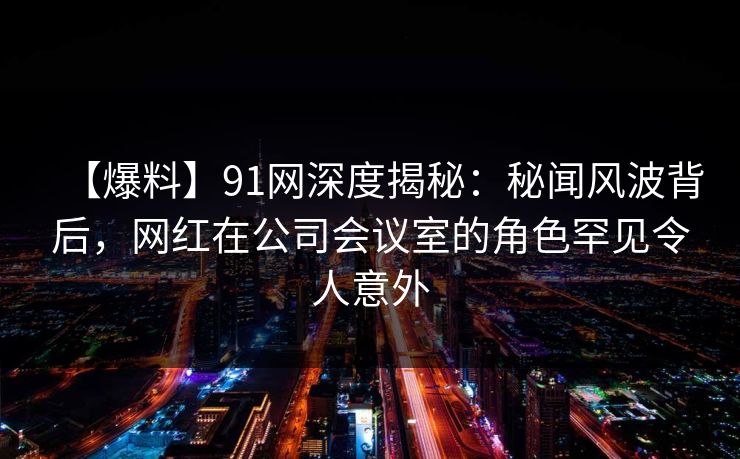 【爆料】91网深度揭秘：秘闻风波背后，网红在公司会议室的角色罕见令人意外