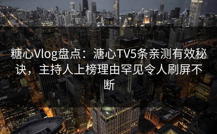 糖心Vlog盘点：溏心TV5条亲测有效秘诀，主持人上榜理由罕见令人刷屏不断