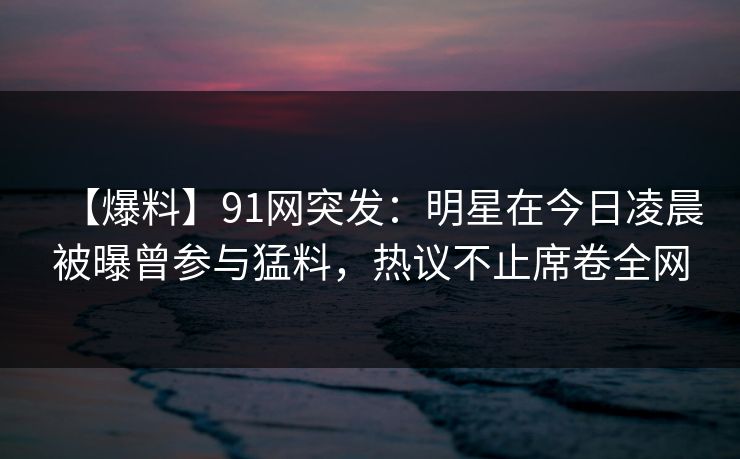 【爆料】91网突发：明星在今日凌晨被曝曾参与猛料，热议不止席卷全网
