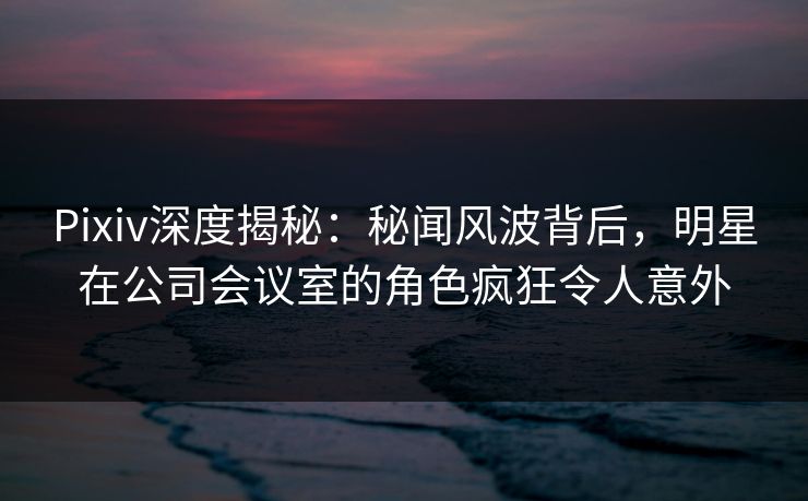 Pixiv深度揭秘：秘闻风波背后，明星在公司会议室的角色疯狂令人意外