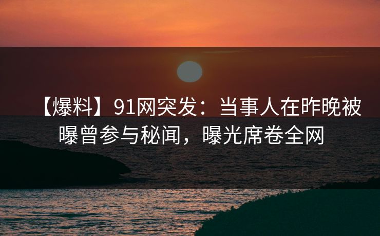 【爆料】91网突发：当事人在昨晚被曝曾参与秘闻，曝光席卷全网