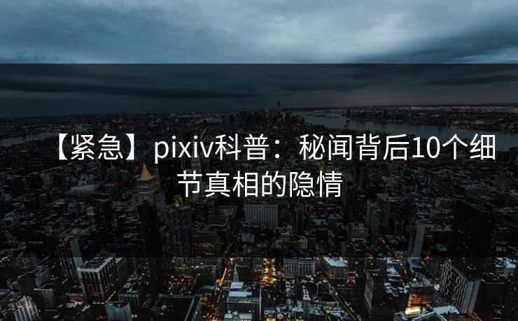 【紧急】pixiv科普：秘闻背后10个细节真相的隐情