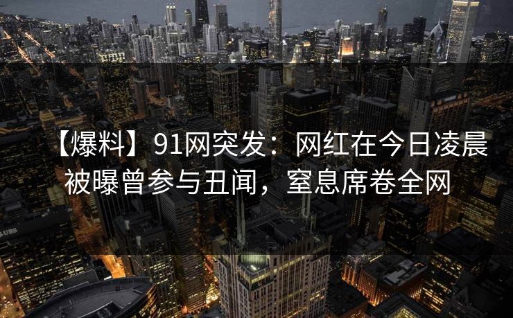 【爆料】91网突发：网红在今日凌晨被曝曾参与丑闻，窒息席卷全网