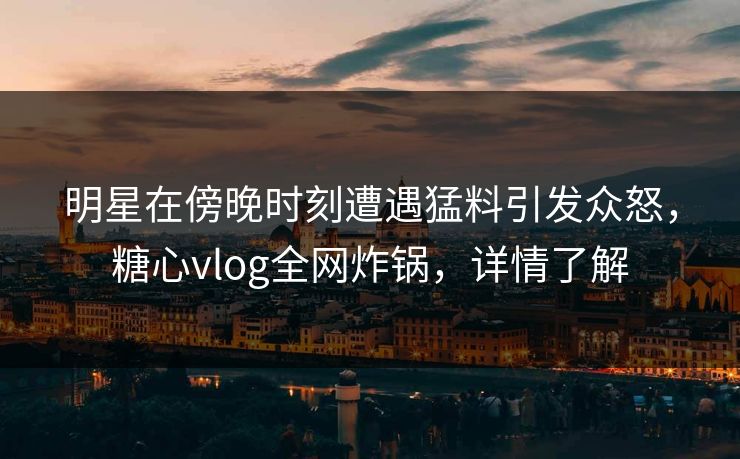 明星在傍晚时刻遭遇猛料引发众怒，糖心vlog全网炸锅，详情了解
