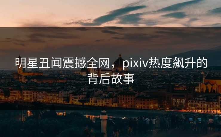 明星丑闻震撼全网，pixiv热度飙升的背后故事
