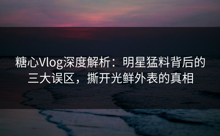 糖心Vlog深度解析：明星猛料背后的三大误区，撕开光鲜外表的真相