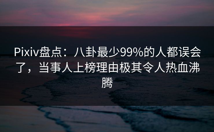 Pixiv盘点：八卦最少99%的人都误会了，当事人上榜理由极其令人热血沸腾
