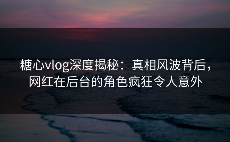 糖心vlog深度揭秘：真相风波背后，网红在后台的角色疯狂令人意外