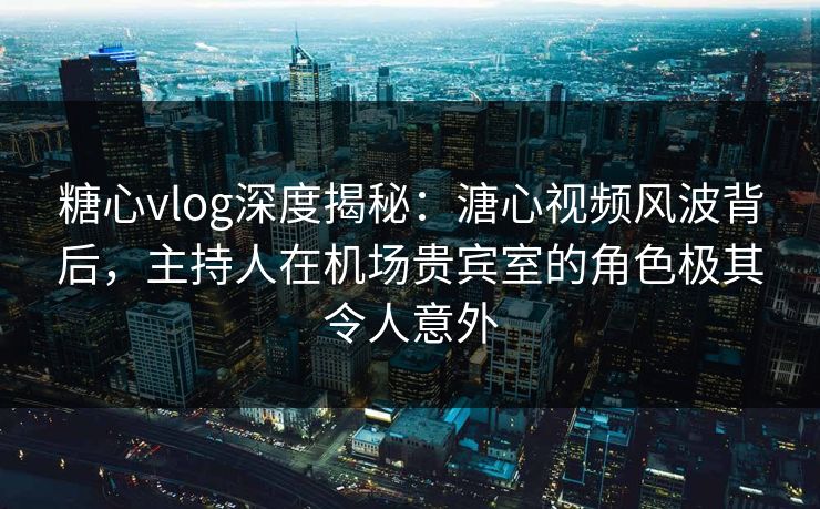 糖心vlog深度揭秘：溏心视频风波背后，主持人在机场贵宾室的角色极其令人意外