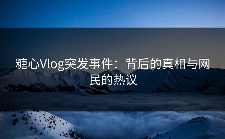 糖心Vlog突发事件：背后的真相与网民的热议