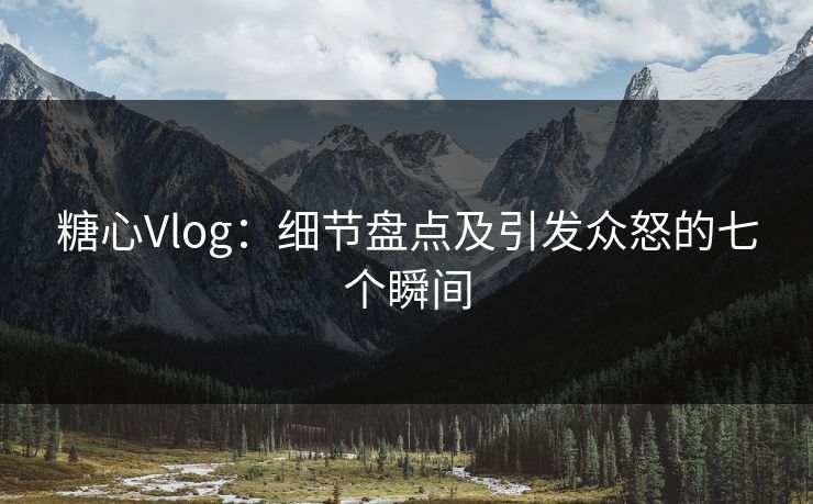 糖心Vlog：细节盘点及引发众怒的七个瞬间