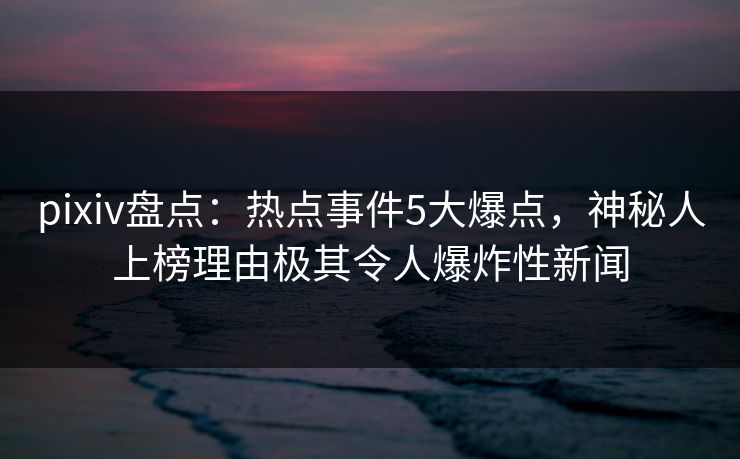 pixiv盘点：热点事件5大爆点，神秘人上榜理由极其令人爆炸性新闻