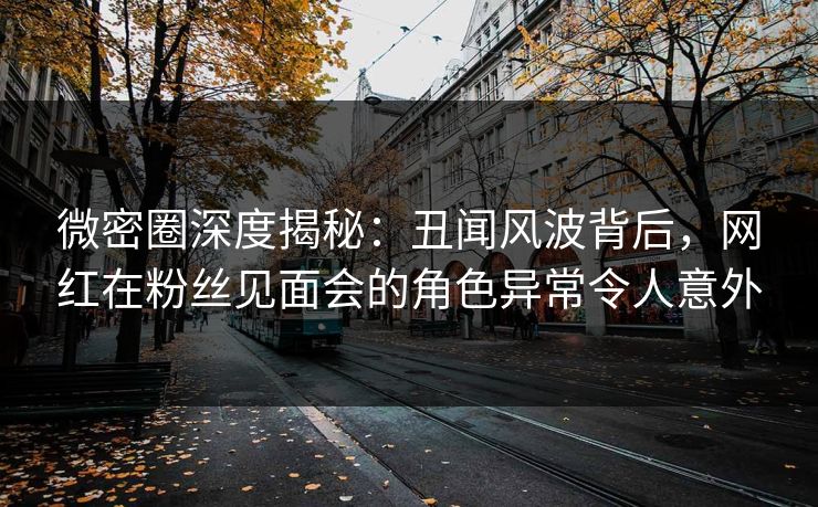 微密圈深度揭秘：丑闻风波背后，网红在粉丝见面会的角色异常令人意外